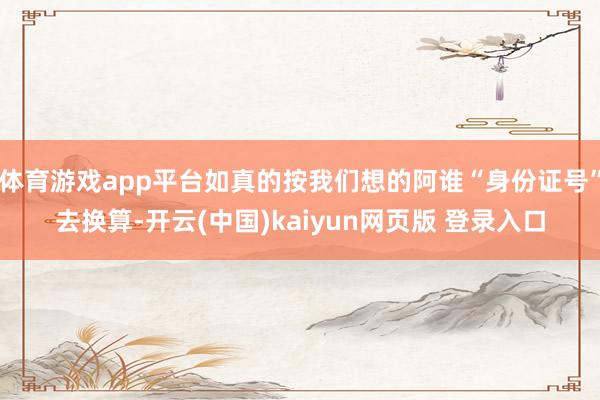 体育游戏app平台如真的按我们想的阿谁“身份证号”去换算-开云(中国)kaiyun网页版 登录入口