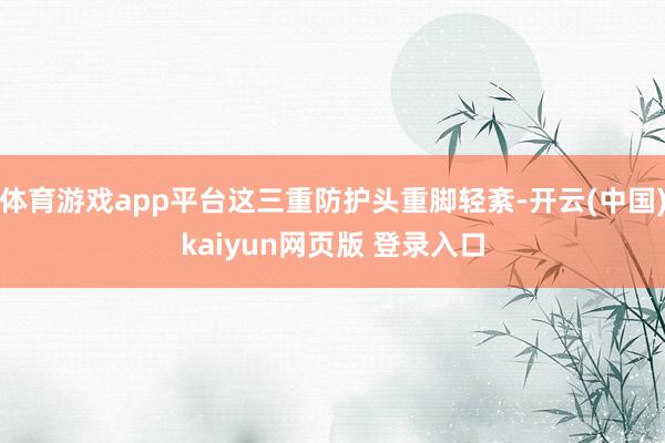 体育游戏app平台这三重防护头重脚轻紊-开云(中国)kaiyun网页版 登录入口