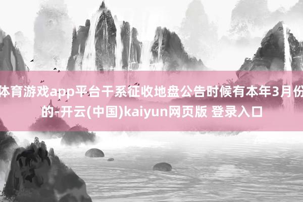 体育游戏app平台干系征收地盘公告时候有本年3月份的-开云(中国)kaiyun网页版 登录入口