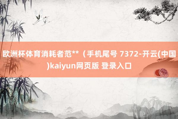 欧洲杯体育消耗者范**(手机尾号 7372-开云(中国)kaiyun网页版 登录入口