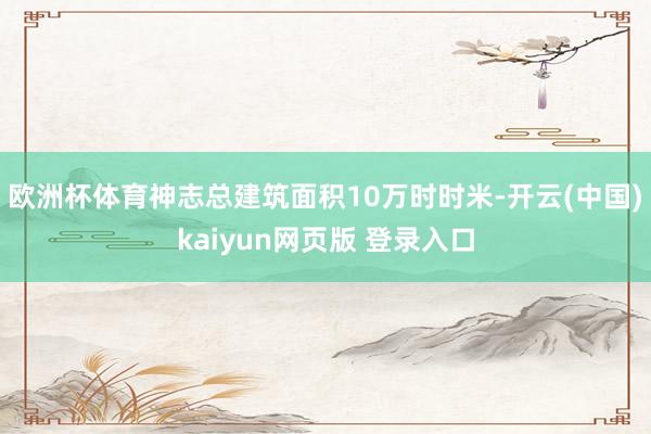 欧洲杯体育神志总建筑面积10万时时米-开云(中国)kaiyun网页版 登录入口