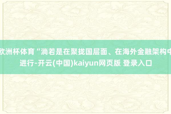 欧洲杯体育“淌若是在聚拢国层面、在海外金融架构中进行-开云(中国)kaiyun网页版 登录入口