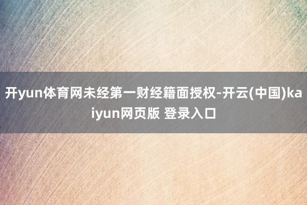 开yun体育网未经第一财经籍面授权-开云(中国)kaiyun网页版 登录入口