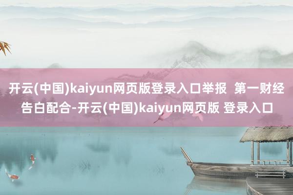 开云(中国)kaiyun网页版登录入口举报  第一财经告白配合-开云(中国)kaiyun网页版 登录入口