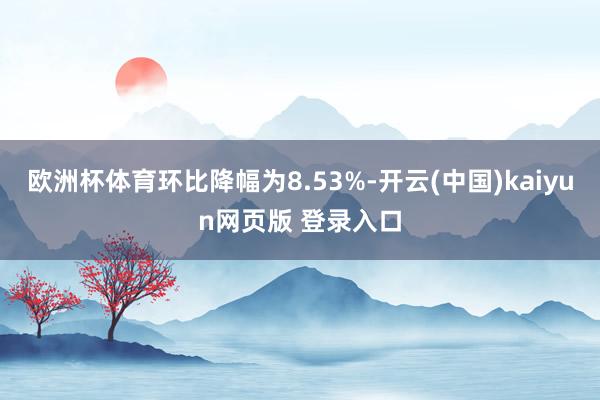 欧洲杯体育环比降幅为8.53%-开云(中国)kaiyun网页版 登录入口