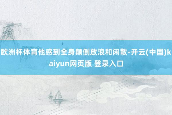 欧洲杯体育他感到全身颠倒放浪和闲散-开云(中国)kaiyun网页版 登录入口