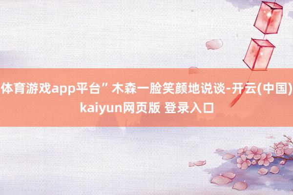 体育游戏app平台”木森一脸笑颜地说谈-开云(中国)kaiyun网页版 登录入口