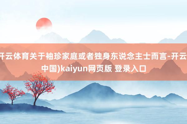 开云体育关于袖珍家庭或者独身东说念主士而言-开云(中国)kaiyun网页版 登录入口