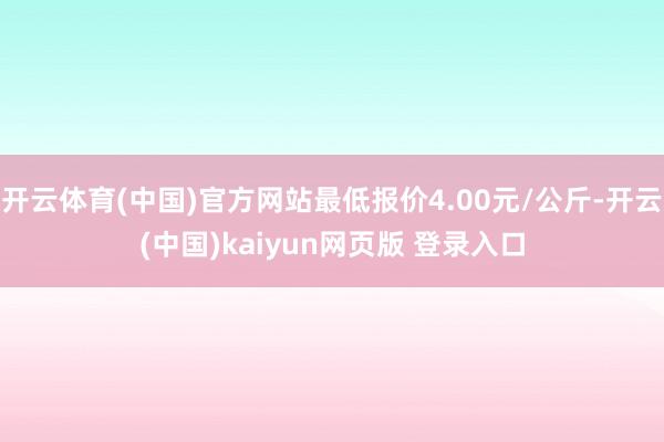 开云体育(中国)官方网站最低报价4.00元/公斤-开云(中国)kaiyun网页版 登录入口
