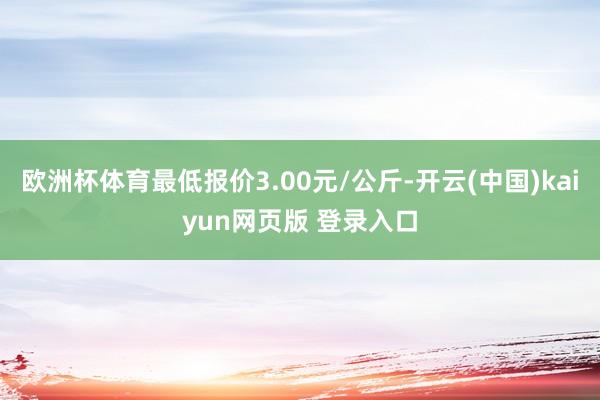 欧洲杯体育最低报价3.00元/公斤-开云(中国)kaiyun网页版 登录入口