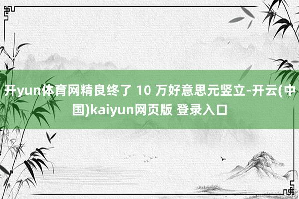 开yun体育网精良终了 10 万好意思元竖立-开云(中国)kaiyun网页版 登录入口