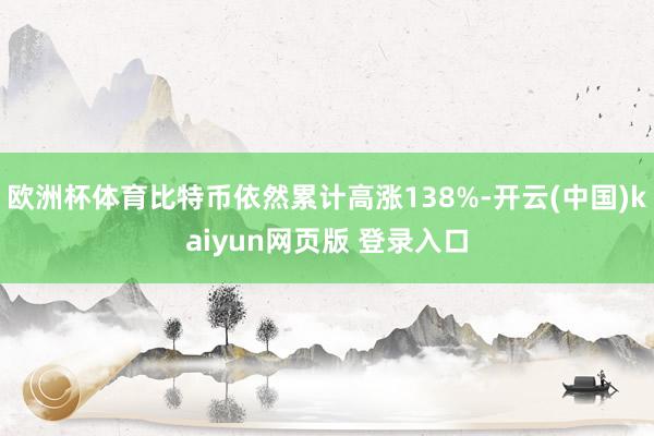 欧洲杯体育比特币依然累计高涨138%-开云(中国)kaiyun网页版 登录入口
