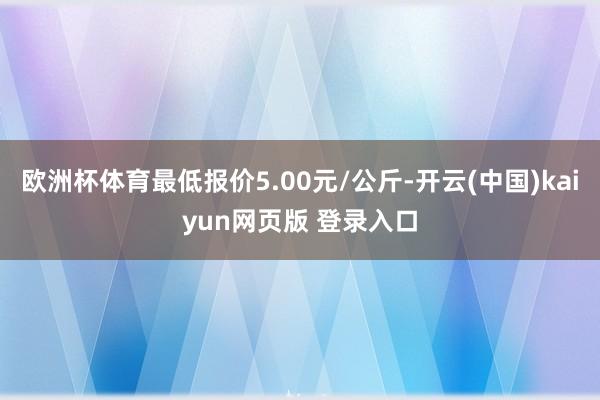 欧洲杯体育最低报价5.00元/公斤-开云(中国)kaiyun网页版 登录入口
