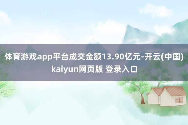 体育游戏app平台成交金额13.90亿元-开云(中国)kaiyun网页版 登录入口