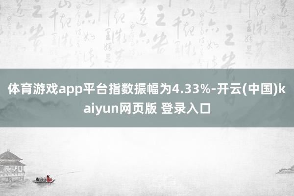 体育游戏app平台指数振幅为4.33%-开云(中国)kaiyun网页版 登录入口