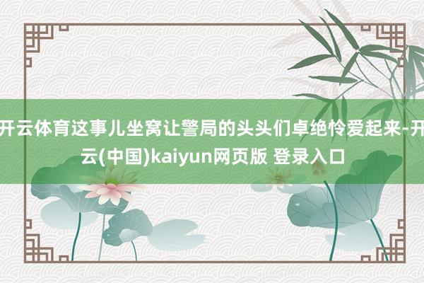 开云体育这事儿坐窝让警局的头头们卓绝怜爱起来-开云(中国)kaiyun网页版 登录入口