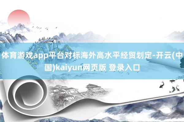 体育游戏app平台对标海外高水平经贸划定-开云(中国)kaiyun网页版 登录入口