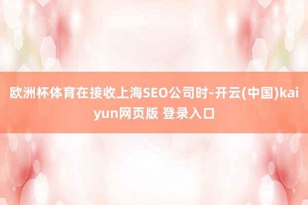 欧洲杯体育在接收上海SEO公司时-开云(中国)kaiyun网页版 登录入口