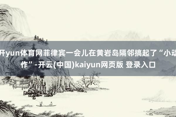 开yun体育网菲律宾一会儿在黄岩岛隔邻搞起了“小动作”-开云(中国)kaiyun网页版 登录入口