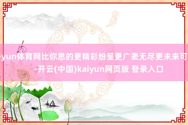 开yun体育网比你思的更精彩纷呈更广袤无尽更未来可期    -开云(中国)kaiyun网页版 登录入口