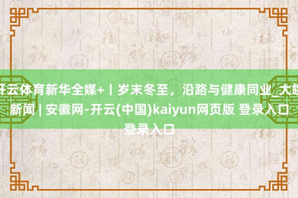 开云体育新华全媒+丨岁末冬至，沿路与健康同业_大皖新闻 | 安徽网-开云(中国)kaiyun网页版 登录入口