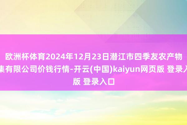 欧洲杯体育2024年12月23日潜江市四季友农产物市集有限公司价钱行情-开云(中国)kaiyun网页版 登录入口