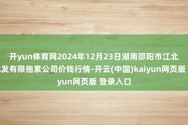 开yun体育网2024年12月23日湖南邵阳市江北农产物批发有限拖累公司价钱行情-开云(中国)kaiyun网页版 登录入口