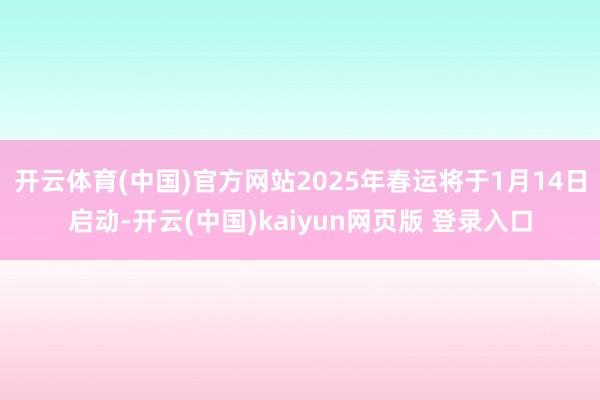 开云体育(中国)官方网站2025年春运将于1月14日启动-开云(中国)kaiyun网页版 登录入口