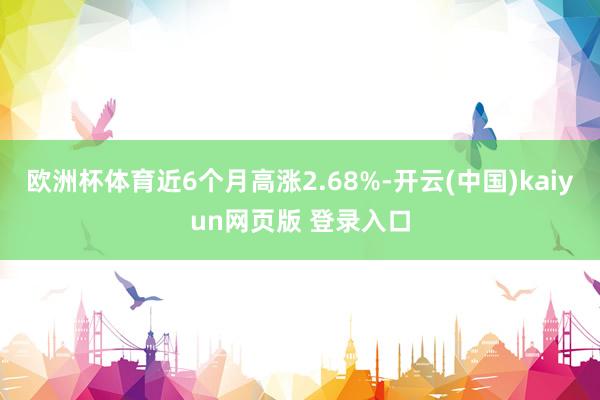 欧洲杯体育近6个月高涨2.68%-开云(中国)kaiyun网页版 登录入口