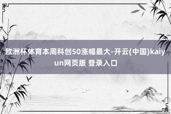 欧洲杯体育本周科创50涨幅最大-开云(中国)kaiyun网页版 登录入口