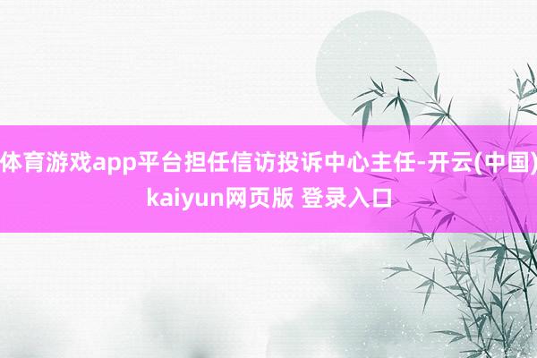 体育游戏app平台担任信访投诉中心主任-开云(中国)kaiyun网页版 登录入口