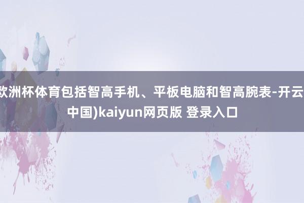 欧洲杯体育包括智高手机、平板电脑和智高腕表-开云(中国)kaiyun网页版 登录入口