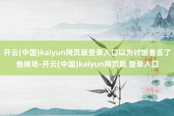 开云(中国)kaiyun网页版登录入口以为讨饭者丢了他排场-开云(中国)kaiyun网页版 登录入口