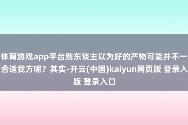 体育游戏app平台别东谈主以为好的产物可能并不一定合适我方呢?其实-开云(中国)kaiyun网页版 登录入口