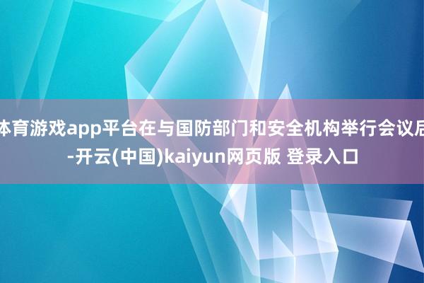 体育游戏app平台在与国防部门和安全机构举行会议后-开云(中国)kaiyun网页版 登录入口