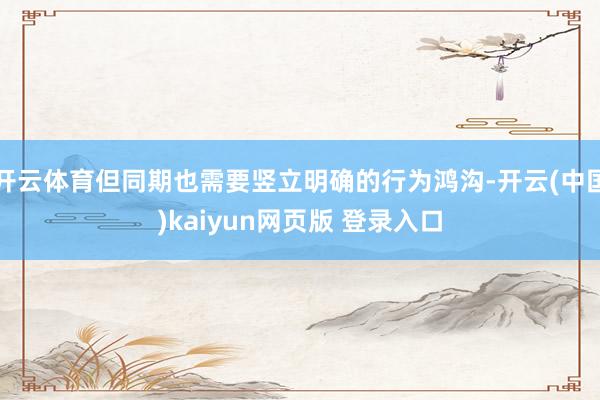 开云体育但同期也需要竖立明确的行为鸿沟-开云(中国)kaiyun网页版 登录入口