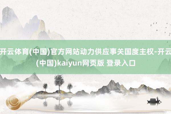 开云体育(中国)官方网站动力供应事关国度主权-开云(中国)kaiyun网页版 登录入口
