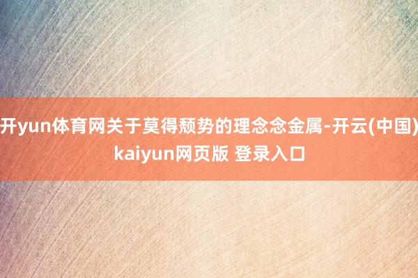 开yun体育网关于莫得颓势的理念念金属-开云(中国)kaiyun网页版 登录入口