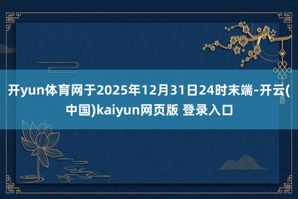 开yun体育网于2025年12月31日24时末端-开云(中国)kaiyun网页版 登录入口