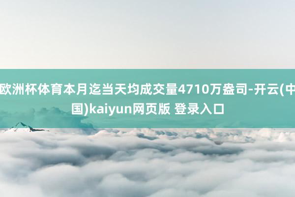 欧洲杯体育本月迄当天均成交量4710万盎司-开云(中国)kaiyun网页版 登录入口