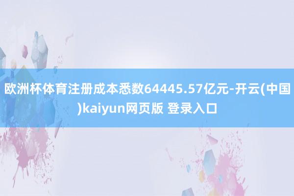 欧洲杯体育注册成本悉数64445.57亿元-开云(中国)kaiyun网页版 登录入口