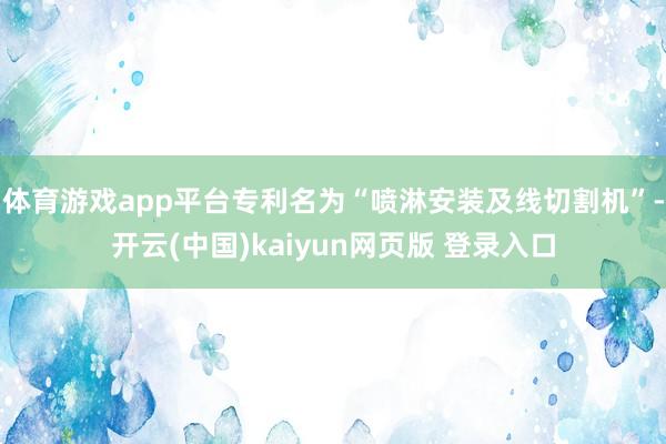 体育游戏app平台专利名为“喷淋安装及线切割机”-开云(中国)kaiyun网页版 登录入口