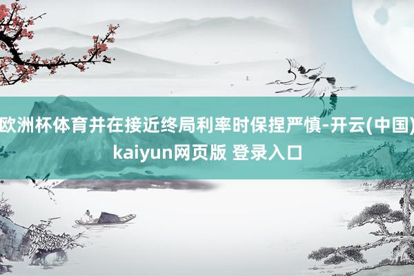 欧洲杯体育并在接近终局利率时保捏严慎-开云(中国)kaiyun网页版 登录入口