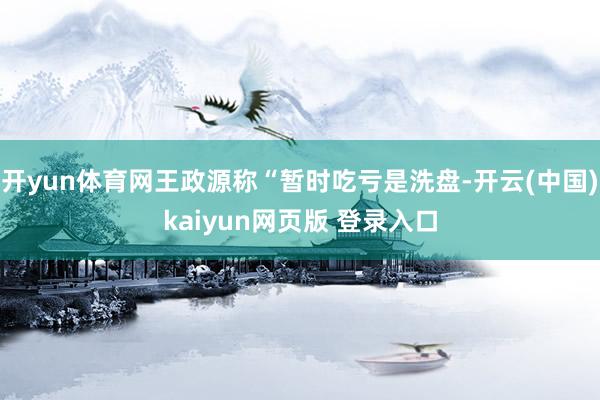 开yun体育网王政源称“暂时吃亏是洗盘-开云(中国)kaiyun网页版 登录入口