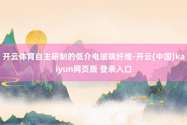 开云体育自主研制的低介电玻璃纤维-开云(中国)kaiyun网页版 登录入口