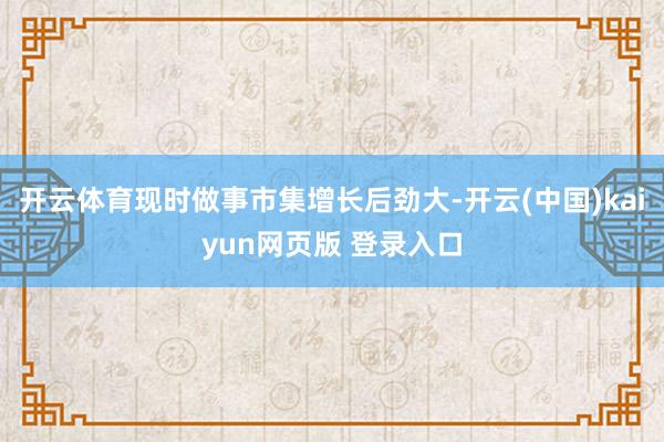 开云体育现时做事市集增长后劲大-开云(中国)kaiyun网页版 登录入口