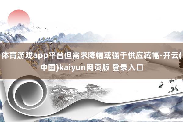 体育游戏app平台但需求降幅或强于供应减幅-开云(中国)kaiyun网页版 登录入口