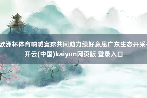 欧洲杯体育呐喊寰球共同助力绿好意思广东生态开采-开云(中国)kaiyun网页版 登录入口