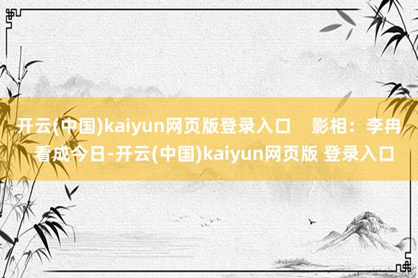 开云(中国)kaiyun网页版登录入口    影相：李冉  看成今日-开云(中国)kaiyun网页版 登录入口