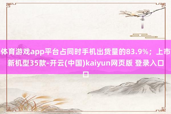 体育游戏app平台占同时手机出货量的83.9%；上市新机型35款-开云(中国)kaiyun网页版 登录入口